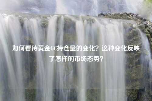 如何看待黄金GC持仓量的变化？这种变化反映了怎样的市场态势？