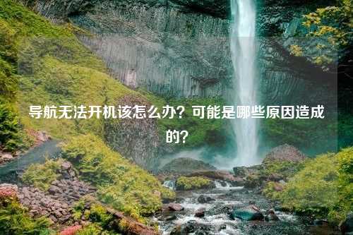 导航无法开机该怎么办？可能是哪些原因造成的？