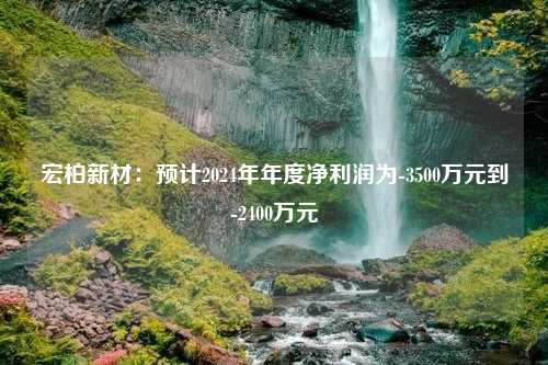 宏柏新材：预计2024年年度净利润为-3500万元到-2400万元