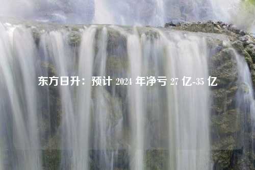 东方日升：预计 2024 年净亏 27 亿-35 亿