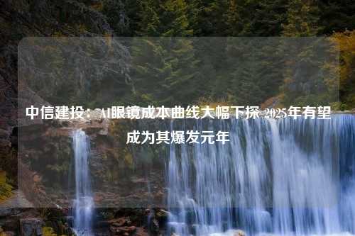 中信建投：AI眼镜成本曲线大幅下探 2025年有望成为其爆发元年